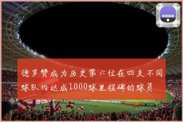 德罗赞成为历史第六位在四支不同球队均达成1000球里程碑的球员