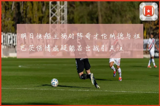 明日快船主场对阵奇才伦纳德与祖巴茨伤情成疑能否出战引关注