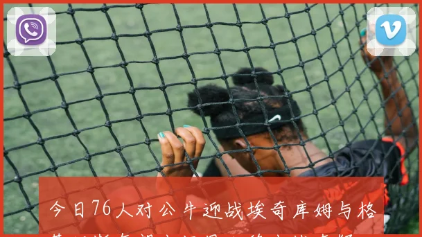 今日76人对公牛迎战埃奇库姆与格莱姆斯有望出场恩比德出战存疑