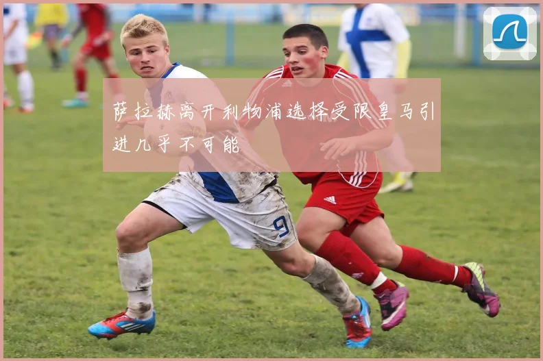 萨拉赫离开利物浦选择受限皇马引进几乎不可能
