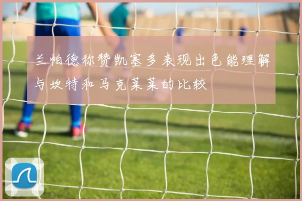 兰帕德称赞凯塞多表现出色能理解与坎特和马克莱莱的比较