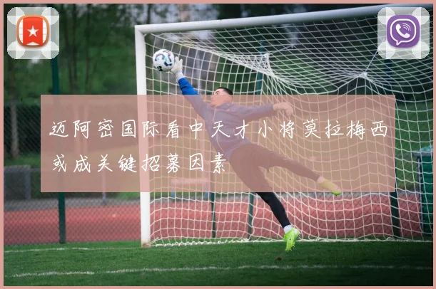 迈阿密国际看中天才小将莫拉梅西或成关键招募因素