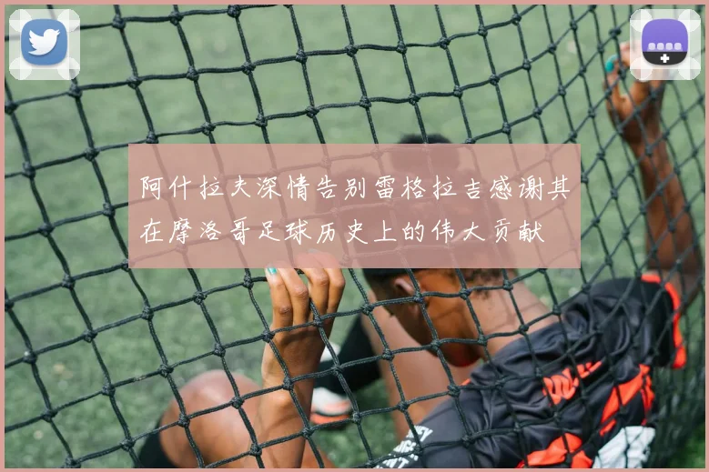 阿什拉夫深情告别雷格拉吉感谢其在摩洛哥足球历史上的伟大贡献