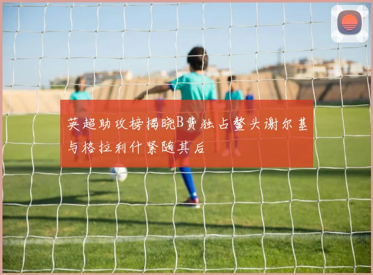 英超助攻榜揭晓B费独占鳌头谢尔基与格拉利什紧随其后