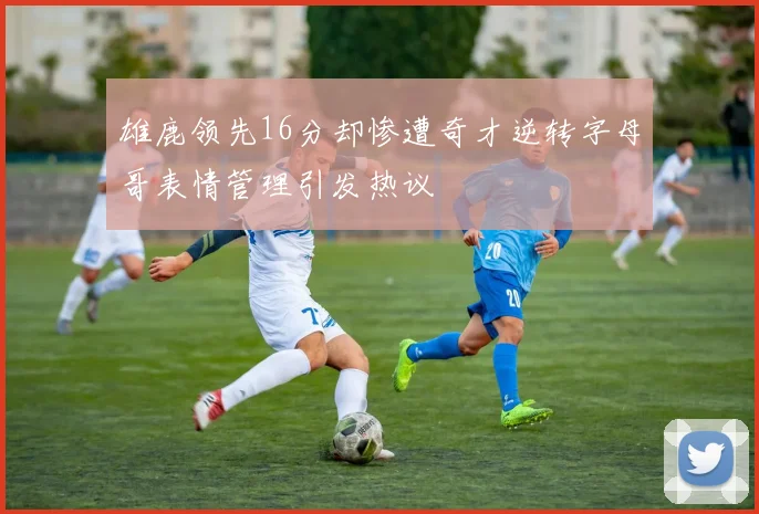 雄鹿领先16分却惨遭奇才逆转字母哥表情管理引发热议