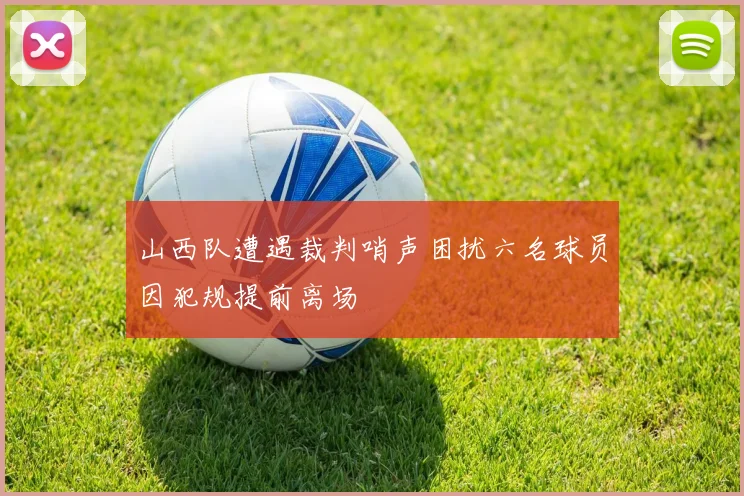 山西队遭遇裁判哨声困扰六名球员因犯规提前离场