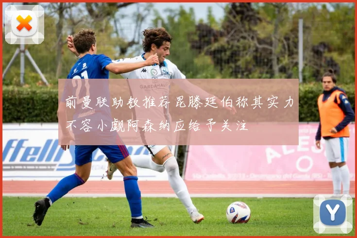 前曼联助教推荐昆滕廷伯称其实力不容小觑阿森纳应给予关注