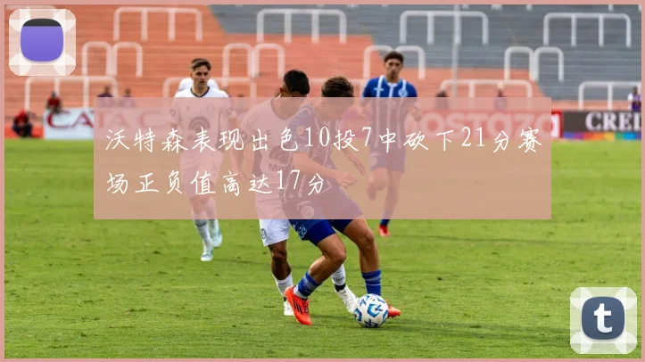 沃特森表现出色10投7中砍下21分赛场正负值高达17分