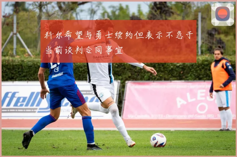 科尔希望与勇士续约但表示不急于当前谈判合同事宜