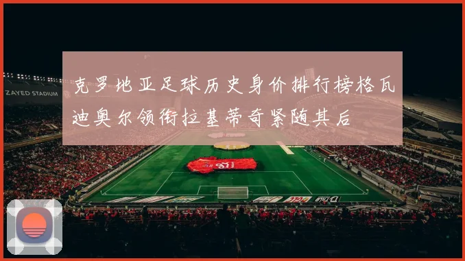 克罗地亚足球历史身价排行榜格瓦迪奥尔领衔拉基蒂奇紧随其后