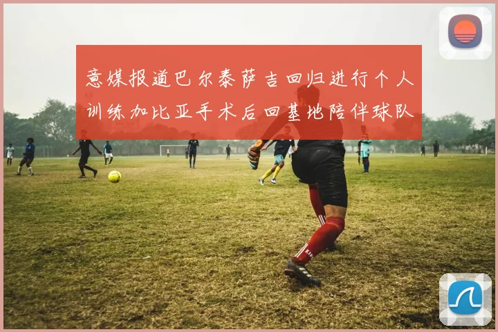 意媒报道巴尔泰萨吉回归进行个人训练加比亚手术后回基地陪伴球队恢复状态