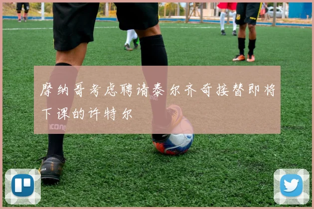 摩纳哥考虑聘请泰尔齐奇接替即将下课的许特尔