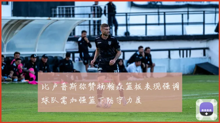 比卢普斯称赞杨瀚森篮板表现强调球队需加强篮下防守力度