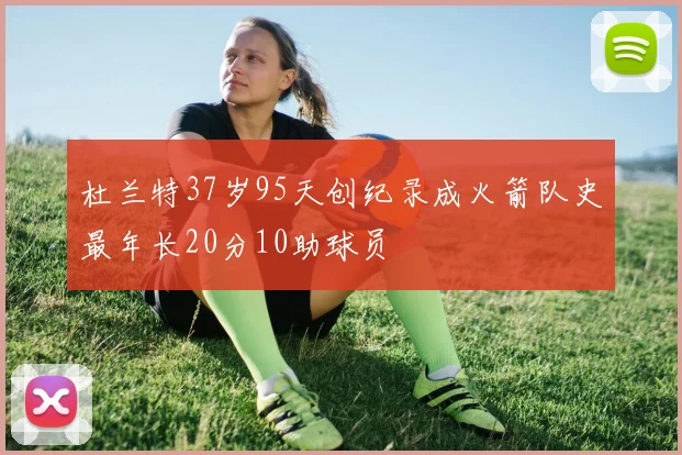 杜兰特37岁95天创纪录成火箭队史最年长20分10助球员