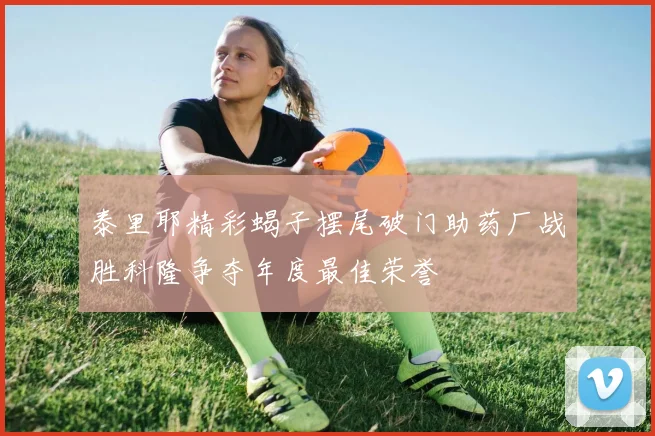 泰里耶精彩蝎子摆尾破门助药厂战胜科隆争夺年度最佳荣誉