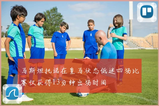 马斯坦托诺在皇马状态低迷四场比赛仅获得13分钟出场时间