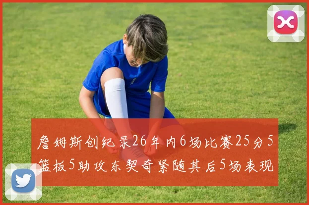 詹姆斯创纪录26年内6场比赛25分5篮板5助攻东契奇紧随其后5场表现出色
