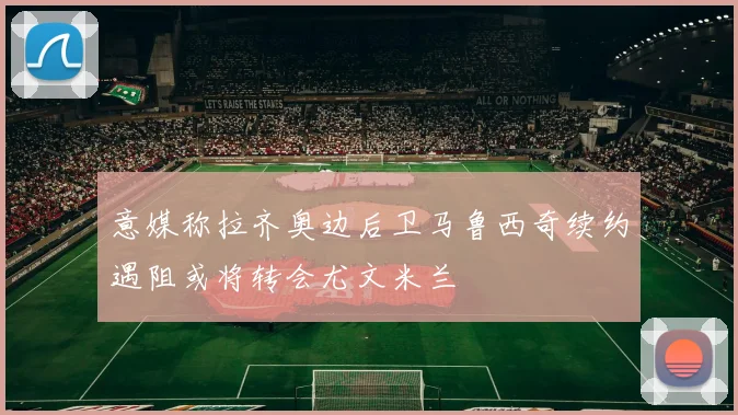 意媒称拉齐奥边后卫马鲁西奇续约遇阻或将转会尤文米兰